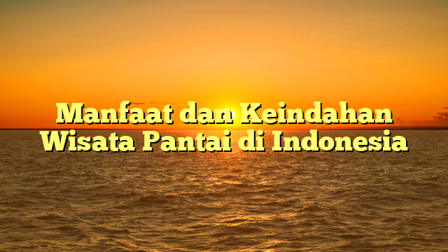 Manfaat dan Keindahan Wisata Pantai di Indonesia
