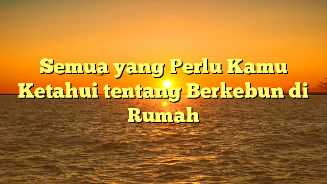 Semua yang Perlu Kamu Ketahui tentang Berkebun di Rumah