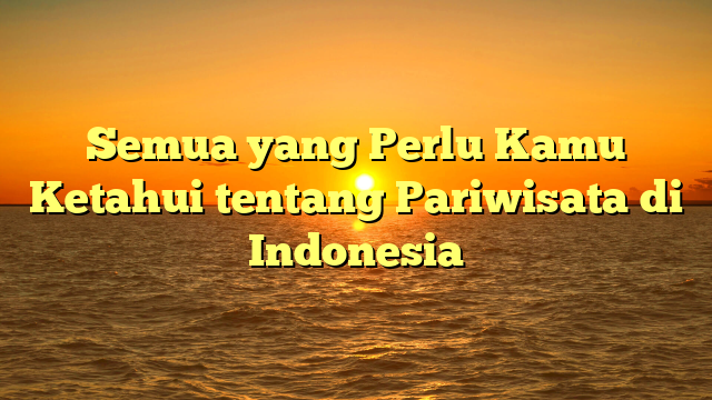 Semua yang Perlu Kamu Ketahui tentang Pariwisata di Indonesia