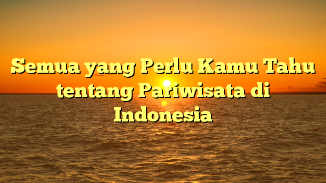 Semua yang Perlu Kamu Tahu tentang Pariwisata di Indonesia