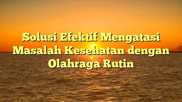 Solusi Efektif Mengatasi Masalah Kesehatan dengan Olahraga Rutin