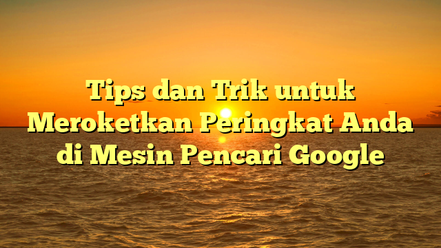 Tips dan Trik untuk Meroketkan Peringkat Anda di Mesin Pencari Google