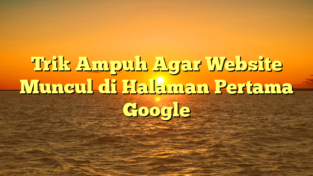 Trik Ampuh Agar Website Muncul di Halaman Pertama Google